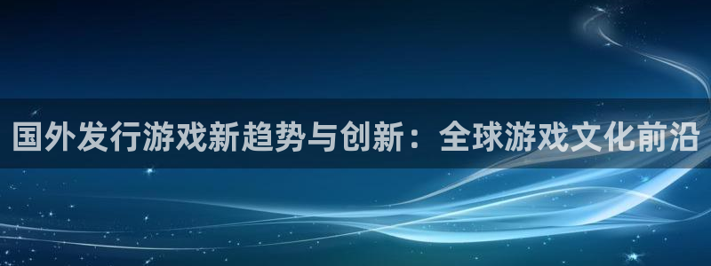 亿万28官网客服怎么样：国外发行游戏新趋势与创新：全球游戏文化前沿