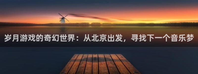 亿万28官网登录注册账号安全吗可靠吗：岁月游戏的奇幻世界：从北京出发，寻找下一个音乐梦