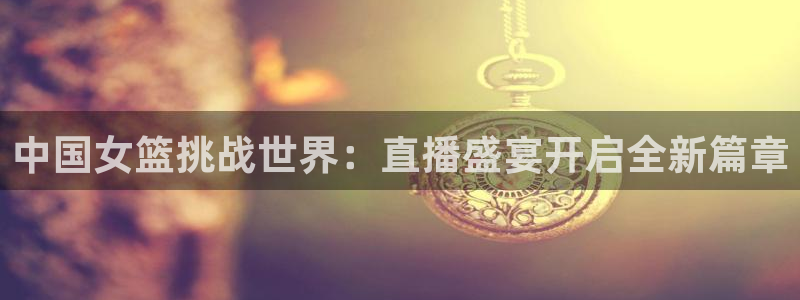 nba在线直播观看直播看球吧：中国女篮挑战世界：直播盛宴开启全新篇章